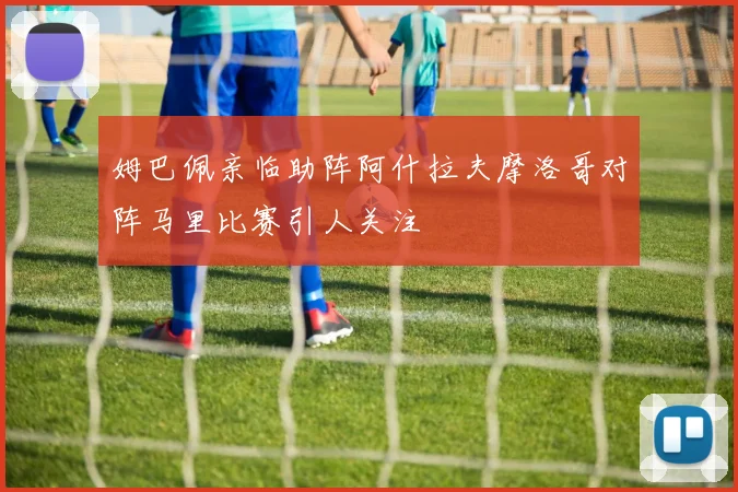 姆巴佩亲临助阵阿什拉夫摩洛哥对阵马里比赛引人关注