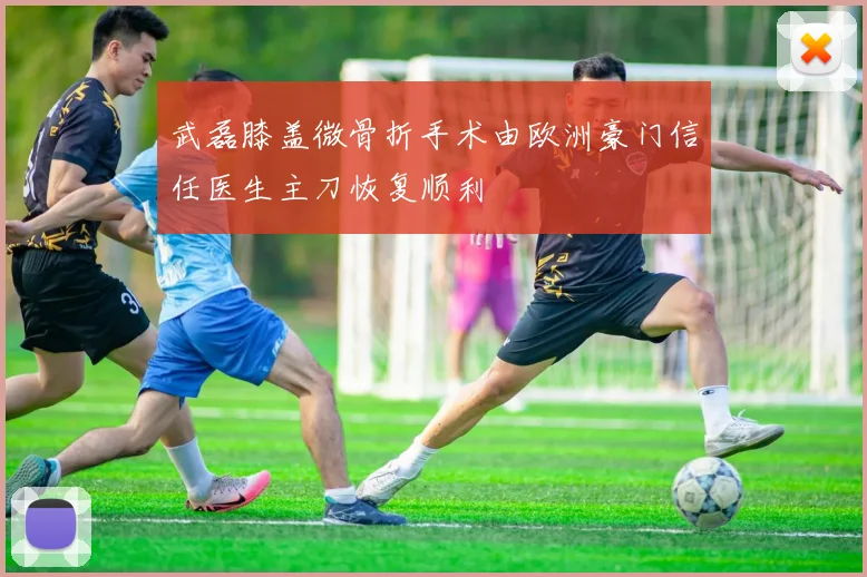 武磊膝盖微骨折手术由欧洲豪门信任医生主刀恢复顺利