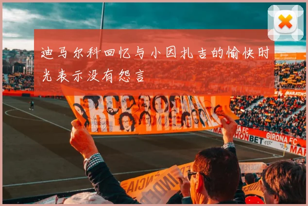 迪马尔科回忆与小因扎吉的愉快时光表示没有怨言