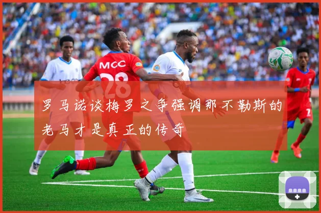 罗马诺谈梅罗之争强调那不勒斯的老马才是真正的传奇