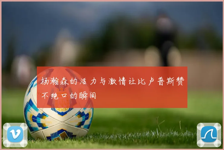 杨瀚森的活力与激情让比卢普斯赞不绝口的瞬间