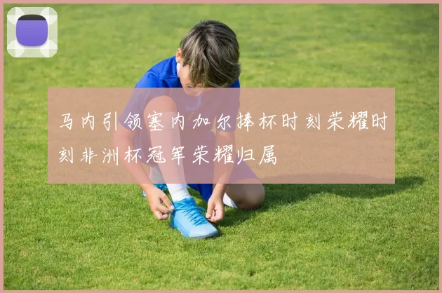 马内引领塞内加尔捧杯时刻荣耀时刻非洲杯冠军荣耀归属