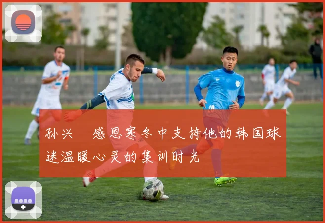 孙兴慜感恩寒冬中支持他的韩国球迷温暖心灵的集训时光