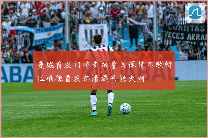 曼城首发门将多纳鲁马保持不败特拉福德首发却遭遇两场失利