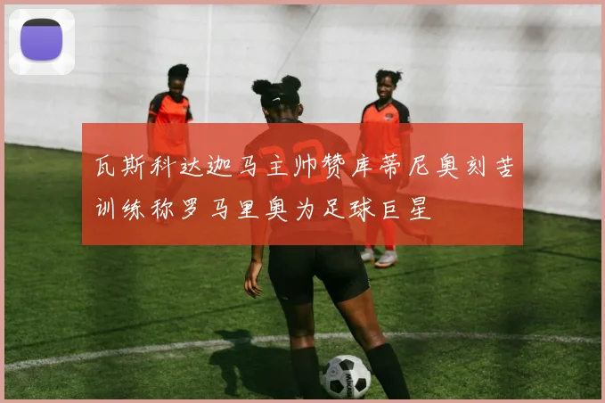 瓦斯科达迦马主帅赞库蒂尼奥刻苦训练称罗马里奥为足球巨星