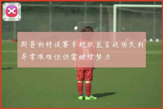 斯普利特谈赛季起伏直言这场失利异常艰难但仍需继续努力