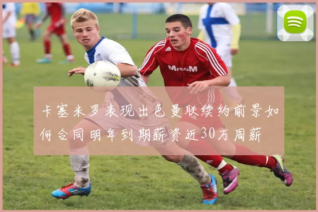 卡塞米罗表现出色曼联续约前景如何合同明年到期薪资近30万周薪