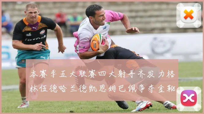 本赛季五大联赛四大射手齐发力格林伍德哈兰德凯恩姆巴佩争夺金靴荣耀