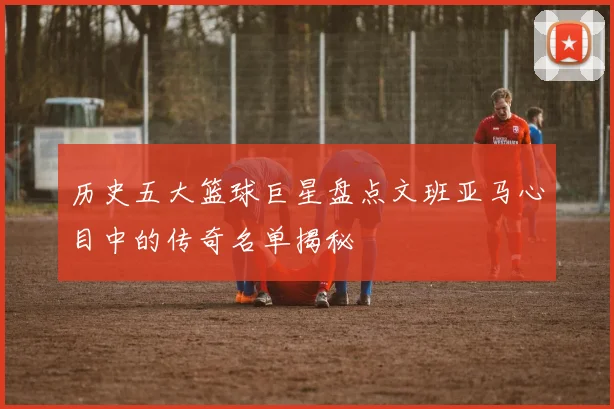 历史五大篮球巨星盘点文班亚马心目中的传奇名单揭秘