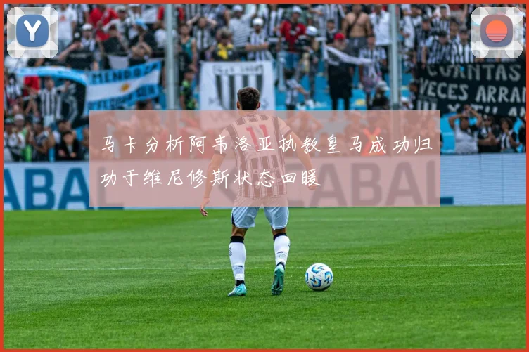 马卡分析阿韦洛亚执教皇马成功归功于维尼修斯状态回暖