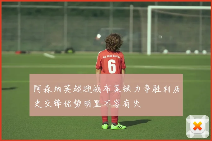 阿森纳英超迎战布莱顿力争胜利历史交锋优势明显不容有失