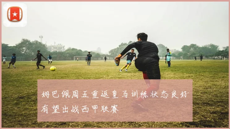 姆巴佩周五重返皇马训练状态良好有望出战西甲联赛