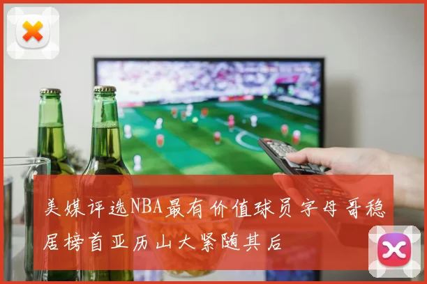 美媒评选NBA最有价值球员字母哥稳居榜首亚历山大紧随其后