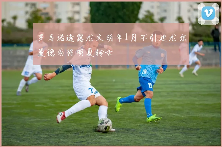 罗马诺透露尤文明年1月不引进尤尔曼德或将明夏转会