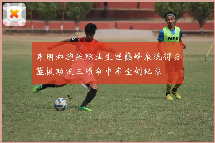 库明加迎来职业生涯巅峰表现得分篮板助攻三项命中率全创纪录